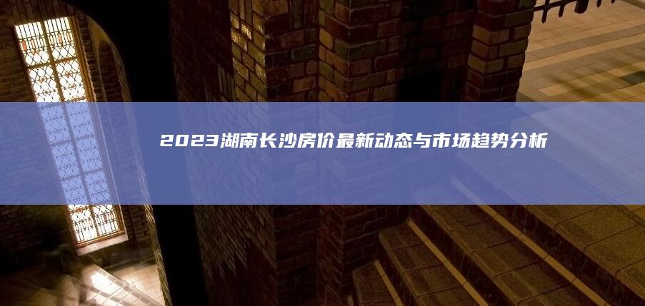 2023湖南长沙房价最新动态与市场趋势分析