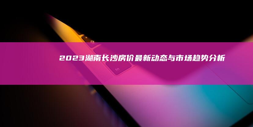 2023湖南长沙房价最新动态与市场趋势分析